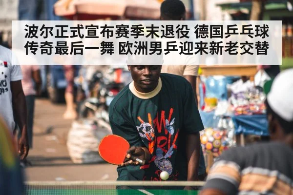 波尔正式宣布赛季末退役 德国乒乓球传奇最后一舞 欧洲男乒迎来新老交替