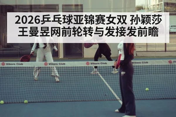 2026乒乓球亚锦赛女双 孙颖莎王曼昱网前轮转与发接发前瞻