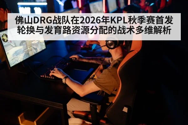 佛山DRG战队在2026年KPL秋季赛首发轮换与发育路资源分配的战术多维解析