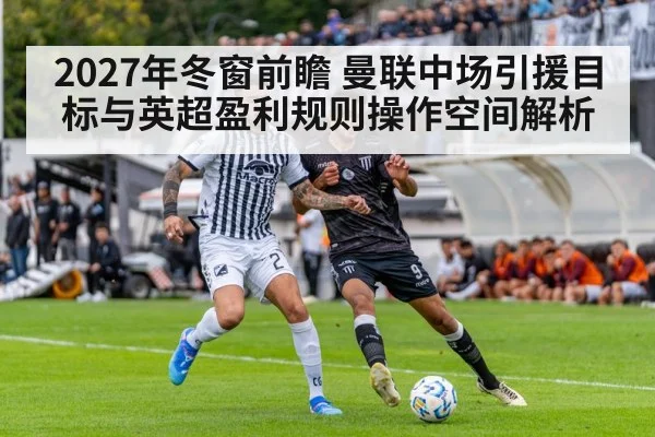 2027年冬窗前瞻 曼联中场引援目标与英超盈利规则操作空间解析