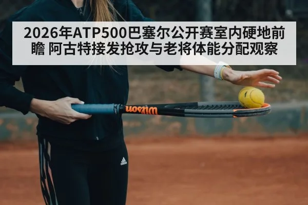 2026年ATP500巴塞尔公开赛室内硬地前瞻 阿古特接发抢攻与老将体能分配观察