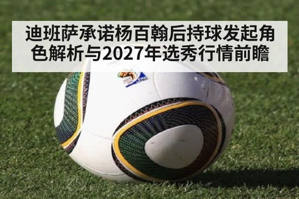 迪班萨承诺杨百翰后持球发起角色解析与2027年选秀行情前瞻