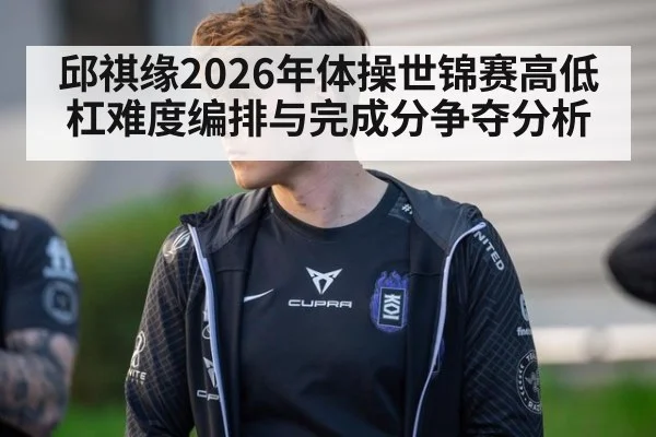 邱祺缘2026年体操世锦赛高低杠难度编排与完成分争夺分析